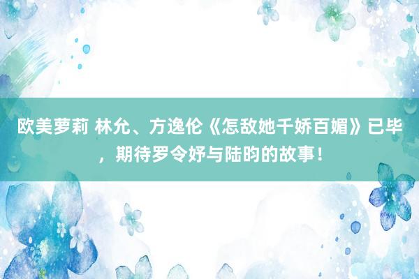 欧美萝莉 林允、方逸伦《怎敌她千娇百媚》已毕，期待罗令妤与陆昀的故事！