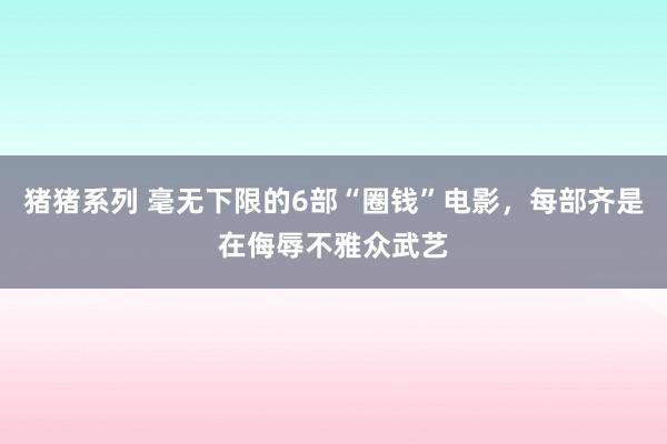 猪猪系列 毫无下限的6部“圈钱”电影，每部齐是在侮辱不雅众武艺