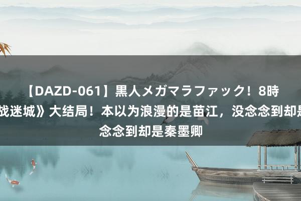 【DAZD-061】黒人メガマラファック！8時間 《孤战迷城》大结局！本以为浪漫的是苗江，没念念到却是秦墨卿