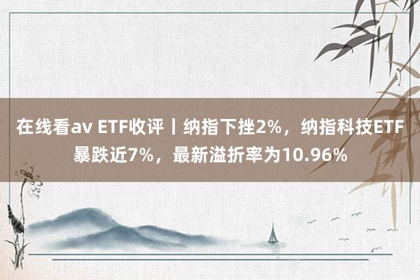 在线看av ETF收评丨纳指下挫2%，纳指科技ETF暴跌近7%，最新溢折率为10.96%