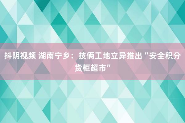 抖阴视频 湖南宁乡：技俩工地立异推出“安全积分货柜超市”