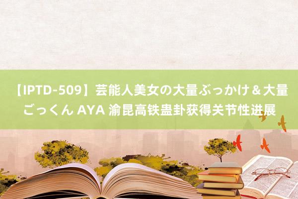 【IPTD-509】芸能人美女の大量ぶっかけ＆大量ごっくん AYA 渝昆高铁蛊卦获得关节性进展