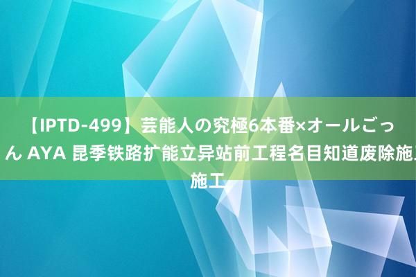 【IPTD-499】芸能人の究極6本番×オールごっくん AYA 昆季铁路扩能立异站前工程名目知道废除施工