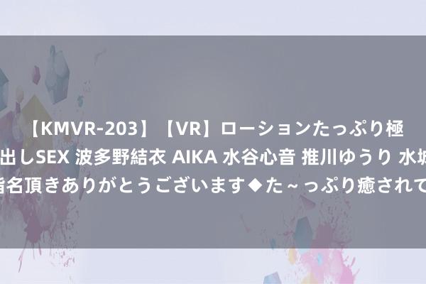 【KMVR-203】【VR】ローションたっぷり極上5人ソープ嬢と中出しSEX 波多野結衣 AIKA 水谷心音 推川ゆうり 水城奈緒 ～本日は御指名頂きありがとうございます◆た～っぷり癒されてくださいね◆～ 渴望勃勃，校园好意思景如画