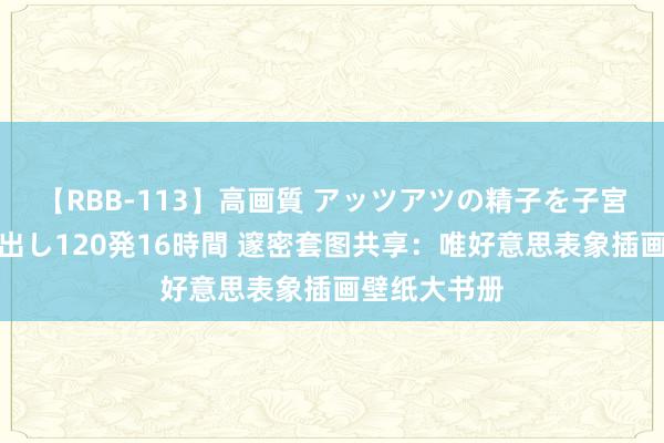 【RBB-113】高画質 アッツアツの精子を子宮に孕ませ中出し120発16時間 邃密套图共享：唯好意思表象插画壁纸大书册