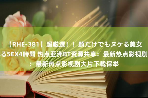 【RHE-381】超厳選！！顔だけでもヌケる美女の巨乳が揺れるSEX4時間 热点亚洲BT资源共享：最新热点影视剧大片下载保举