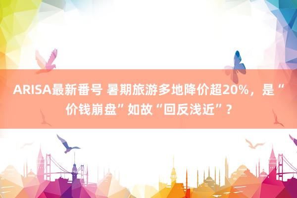 ARISA最新番号 暑期旅游多地降价超20%，是“价钱崩盘”如故“回反浅近”？