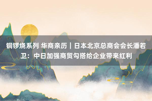 铜锣烧系列 华商亲历｜日本北京总商会会长潘若卫：中日加强商贸勾搭给企业带来红利