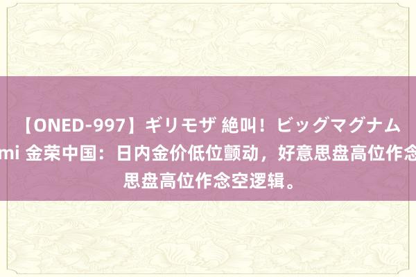 【ONED-997】ギリモザ 絶叫！ビッグマグナムFUCK Ami 金荣中国：日内金价低位颤动，好意思盘高位作念空逻辑。