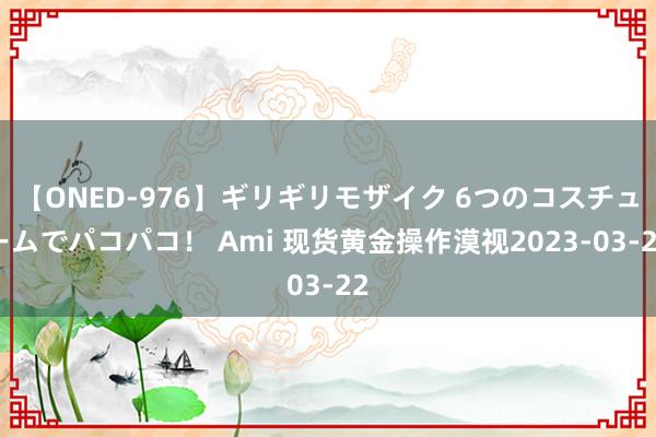 【ONED-976】ギリギリモザイク 6つのコスチュームでパコパコ！ Ami 现货黄金操作漠视2023-03-22