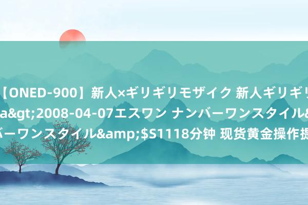 【ONED-900】新人×ギリギリモザイク 新人ギリギリモザイク Ami</a>2008-04-07エスワン ナンバーワンスタイル&$S1118分钟 现货黄金操作提议2023-03-21