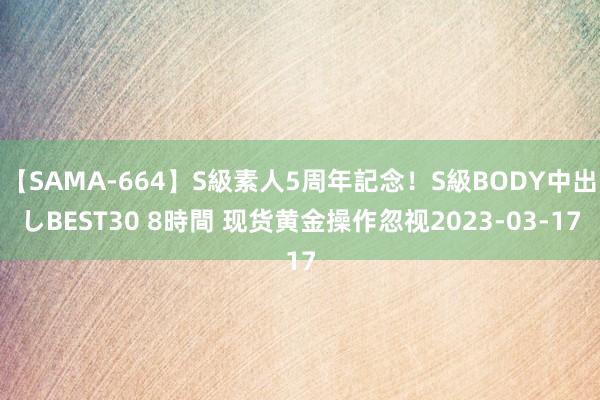 【SAMA-664】S級素人5周年記念！S級BODY中出しBEST30 8時間 现货黄金操作忽视2023-03-17