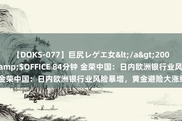 【DOKS-077】巨尻レゲエ女</a>2009-05-01OFFICE K’S&$OFFICE 84分钟 金荣中国：日内欧洲银行业风险暴增，黄金避险大涨络续看多。