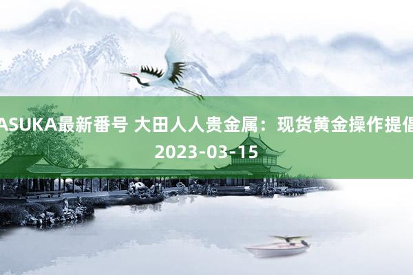 ASUKA最新番号 大田人人贵金属：现货黄金操作提倡2023-03-15