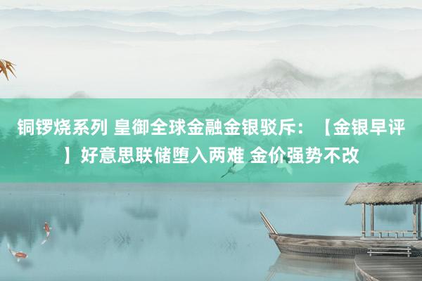 铜锣烧系列 皇御全球金融金银驳斥：【金银早评】好意思联储堕入两难 金价强势不改