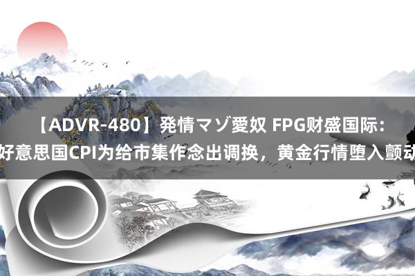 【ADVR-480】発情マゾ愛奴 FPG财盛国际：好意思国CPI为给市集作念出调换，黄金行情堕入颤动