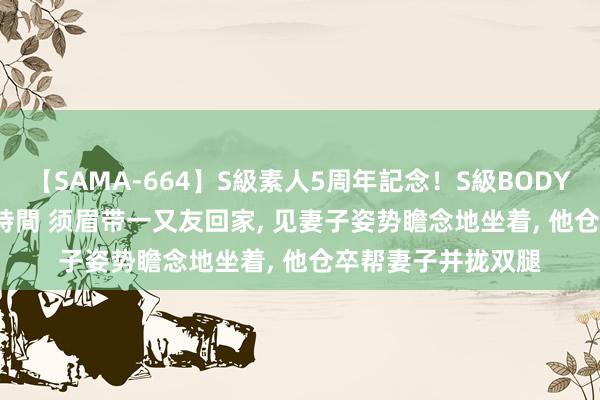 【SAMA-664】S級素人5周年記念！S級BODY中出しBEST30 8時間 须眉带一又友回家， 见妻子姿势瞻念地坐着， 他仓卒帮妻子并拢双腿