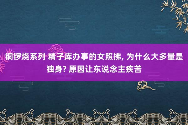 铜锣烧系列 精子库办事的女照拂， 为什么大多量是独身? 原因让东说念主疾苦