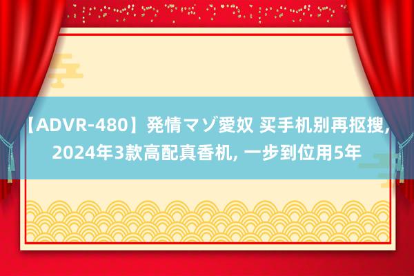 【ADVR-480】発情マゾ愛奴 买手机别再抠搜， 2024年3款高配真香机， 一步到位用5年