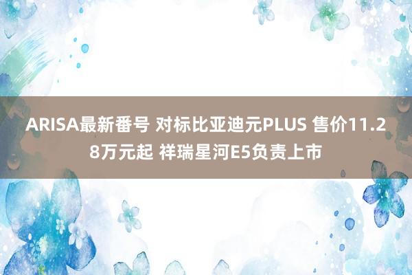 ARISA最新番号 对标比亚迪元PLUS 售价11.28万元起 祥瑞星河E5负责上市