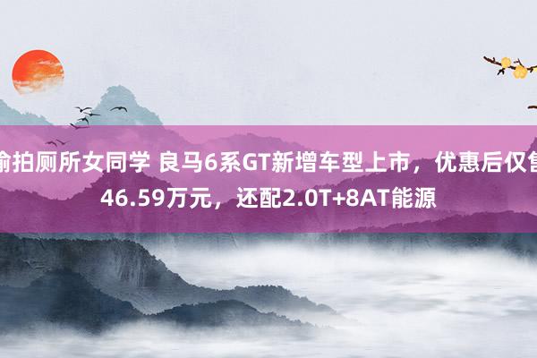 偷拍厕所女同学 良马6系GT新增车型上市，优惠后仅售46.59万元，还配2.0T+8AT能源