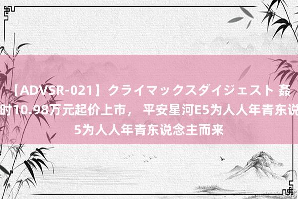 【ADVSR-021】クライマックスダイジェスト 姦鬼 ’10 限时10.98万元起价上市， 平安星河E5为人人年青东说念主而来