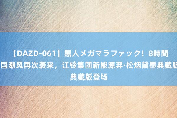 【DAZD-061】黒人メガマラファック！8時間 车圈国潮风再次袭来，江铃集团新能源羿·松烟黛墨典藏版登场