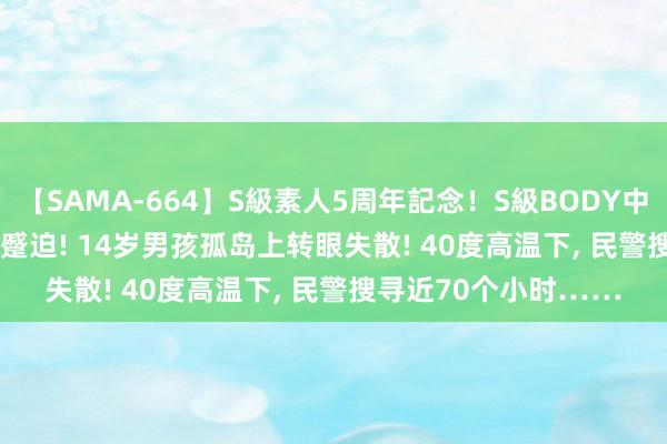 【SAMA-664】S級素人5周年記念！S級BODY中出しBEST30 8時間 蹙迫! 14岁男孩孤岛上转眼失散! 40度高温下， 民警搜寻近70个小时……