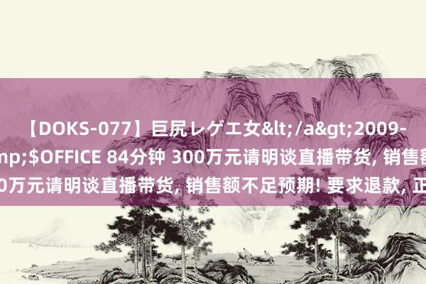 【DOKS-077】巨尻レゲエ女</a>2009-05-01OFFICE K’S&$OFFICE 84分钟 300万元请明谈直播带货， 销售额不足预期! 要求退款， 正当吗?