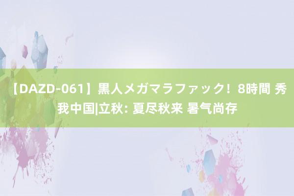 【DAZD-061】黒人メガマラファック！8時間 秀我中国|立秋: 夏尽秋来 暑气尚存