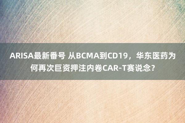 ARISA最新番号 从BCMA到CD19，华东医药为何再次巨资押注内卷CAR-T赛说念？