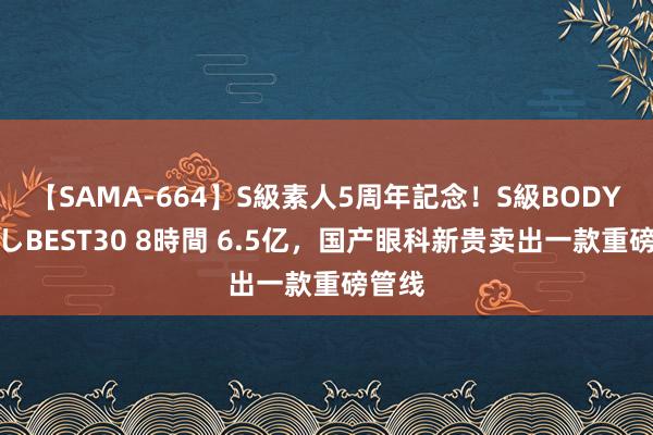 【SAMA-664】S級素人5周年記念！S級BODY中出しBEST30 8時間 6.5亿，国产眼科新贵卖出一款重磅管线