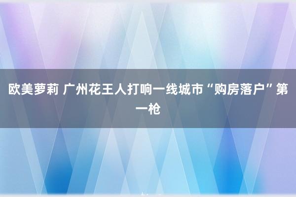 欧美萝莉 广州花王人打响一线城市“购房落户”第一枪