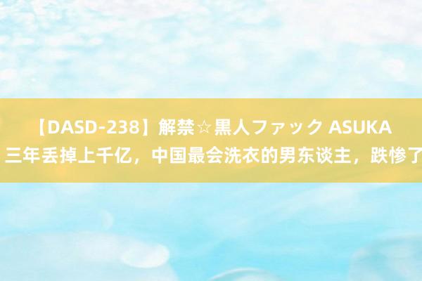 【DASD-238】解禁☆黒人ファック ASUKA 三年丢掉上千亿，中国最会洗衣的男东谈主，跌惨了