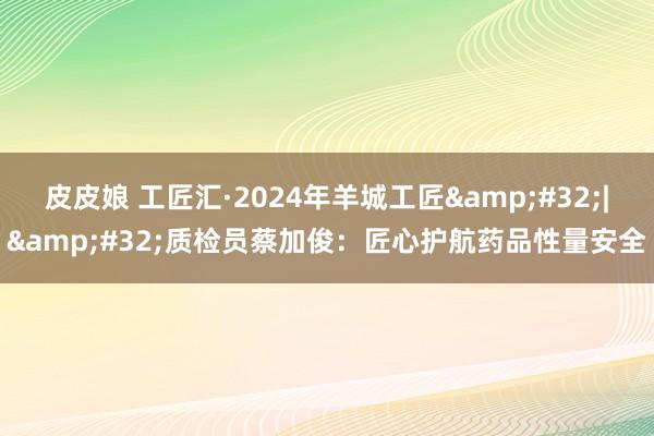 皮皮娘 工匠汇·2024年羊城工匠&#32;|&#32;质检员蔡加俊：匠心护航药品性量安全