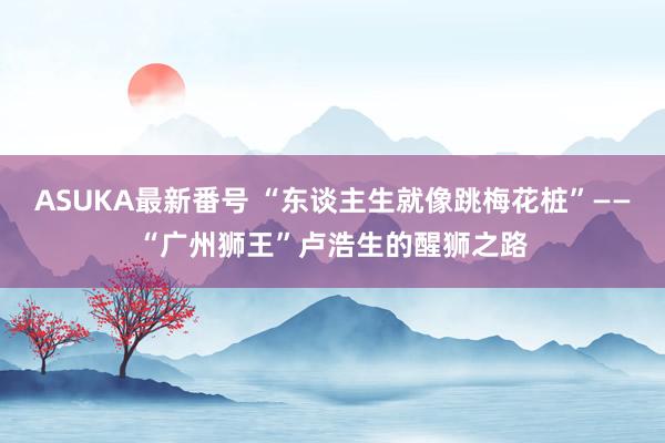 ASUKA最新番号 “东谈主生就像跳梅花桩”——“广州狮王”卢浩生的醒狮之路