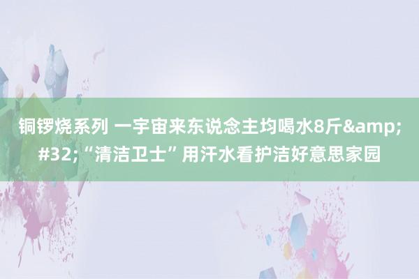 铜锣烧系列 一宇宙来东说念主均喝水8斤&#32;“清洁卫士”用汗水看护洁好意思家园