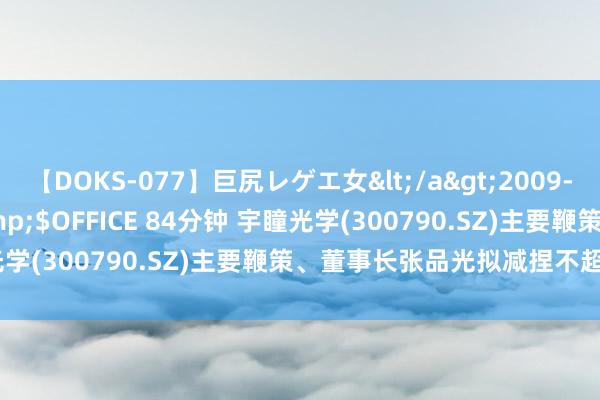 【DOKS-077】巨尻レゲエ女</a>2009-05-01OFFICE K’S&$OFFICE 84分钟 宇瞳光学(300790.SZ)主要鞭策、董事长张品光拟减捏不超200万股