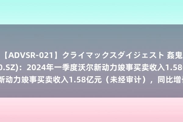 【ADVSR-021】クライマックスダイジェスト 姦鬼 ’10 沃尔核材(002130.SZ)：2024年一季度沃尔新动力竣事买卖收入1.58亿元（未经审计），同比增长37.48%