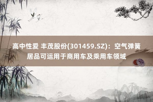 高中性爱 丰茂股份(301459.SZ)：空气弹簧居品可运用于商用车及乘用车领域