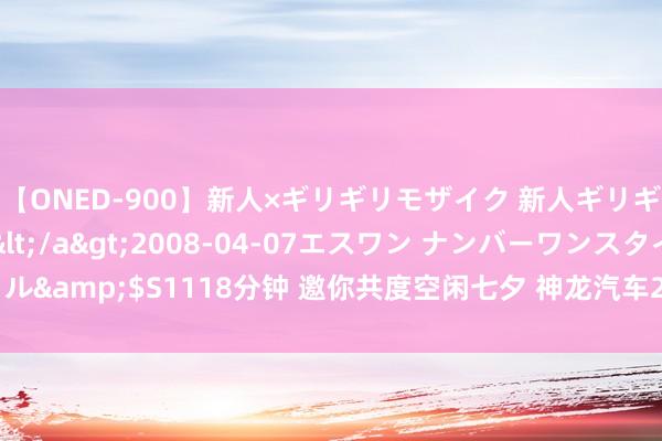 【ONED-900】新人×ギリギリモザイク 新人ギリギリモザイク Ami</a>2008-04-07エスワン ナンバーワンスタイル&$S1118分钟 邀你共度空闲七夕 神龙汽车2024新媒体大赛“独宠你的偏疼”