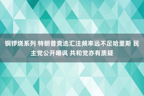 铜锣烧系列 特朗普竞选汇注频率远不足哈里斯 民主党公开嘲讽 共和党亦有质疑