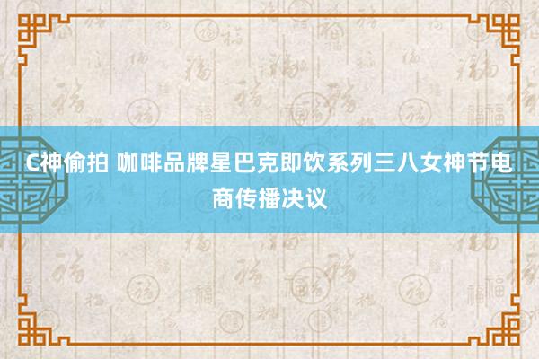 C神偷拍 咖啡品牌星巴克即饮系列三八女神节电商传播决议