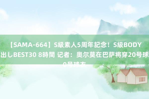 【SAMA-664】S級素人5周年記念！S級BODY中出しBEST30 8時間 记者：奥尔莫在巴萨将穿20号球衣