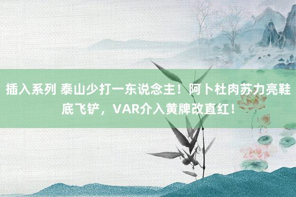 插入系列 泰山少打一东说念主！阿卜杜肉苏力亮鞋底飞铲，VAR介入黄牌改直红！