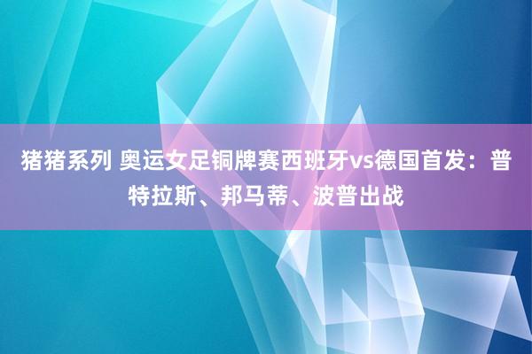 猪猪系列 奥运女足铜牌赛西班牙vs德国首发：普特拉斯、邦马蒂、波普出战