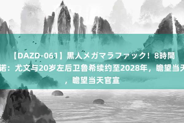 【DAZD-061】黒人メガマラファック！8時間 罗马诺：尤文与20岁左后卫鲁希续约至2028年，瞻望当天官宣