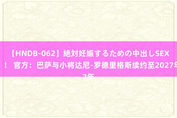 【HNDB-062】絶対妊娠するための中出しSEX！！ 官方：巴萨与小将达尼-罗德里格斯续约至2027年