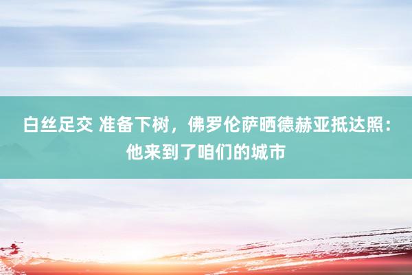 白丝足交 准备下树，佛罗伦萨晒德赫亚抵达照：他来到了咱们的城市