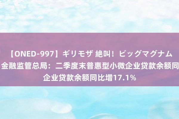 【ONED-997】ギリモザ 絶叫！ビッグマグナムFUCK Ami 金融监管总局：二季度末普惠型小微企业贷款余额同比增17.1%